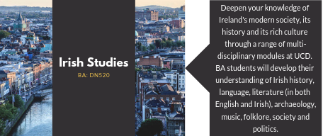 Irish Studies. Deepen your knowledge of   Ireland's modern society, its   history and its rich culture   through a range of multi-disciplinary modules at UCD.   BA students will develop their understanding of Irish history, language, literature (in both   English and Irish), archaeology, music, folklore, society and   politics.