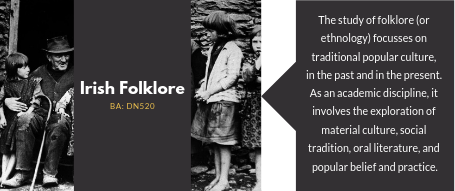 Irish Folklore. The study of folklore (or   ethnology) focusses on   traditional popular culture,   in the past and in the present. As an academic discipline, it   involves the exploration of   material culture, social   tradition, oral literature, and   popular belief and practice